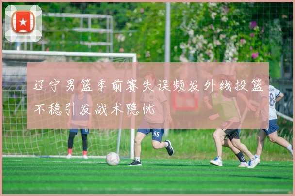 辽宁男篮季前赛失误频发外线投篮不稳引发战术隐忧